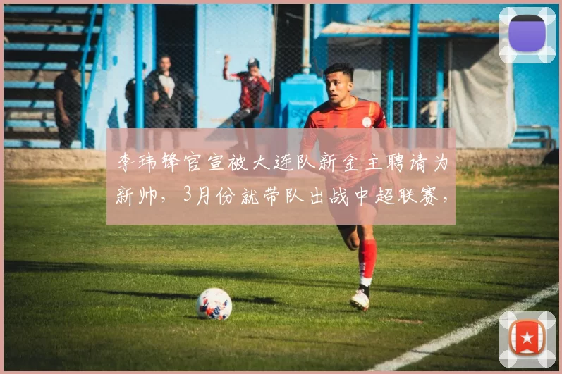 李玮锋官宣被大连队新金主聘请为新帅，3月份就带队出战中超联赛，却被辟谣_朱鹏宇_李国旭_斯坦丘