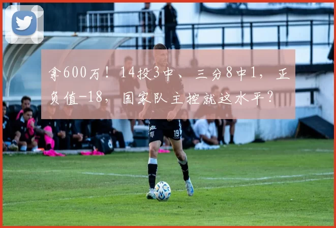 拿600万!14投3中、三分8中1,正负值-18,国家队主控就这水平?