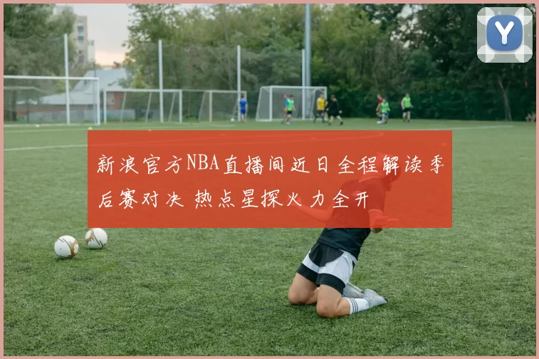 新浪官方NBA直播间近日全程解读季后赛对决 热点星探火力全开