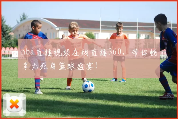 nba直播视频在线直播360，带你畅享无死角篮球盛宴！