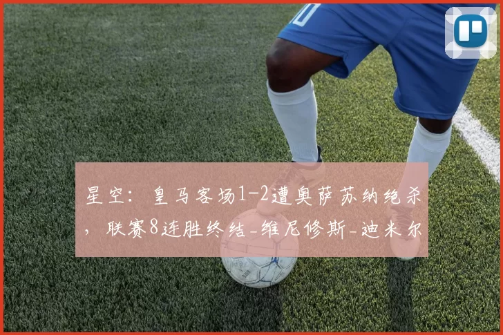 星空：皇马客场1-2遭奥萨苏纳绝杀，联赛8连胜终结_维尼修斯_迪米尔_库尔图瓦