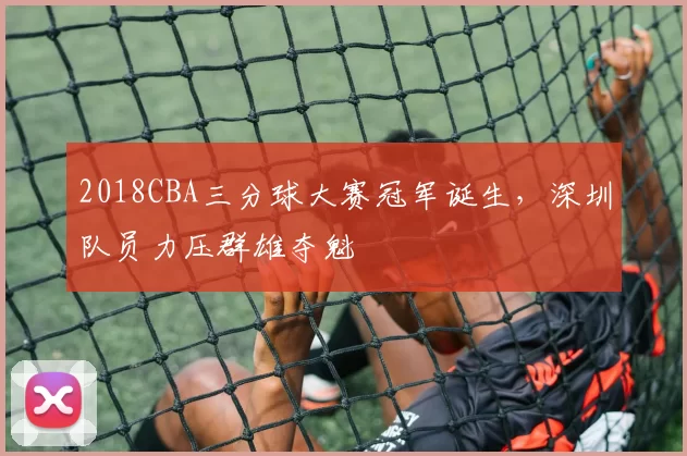 2018CBA三分球大赛冠军诞生，深圳队员力压群雄夺魁
