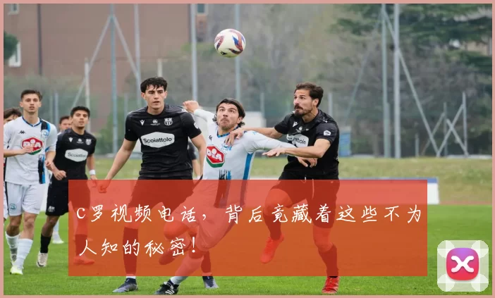 c罗视频电话，背后竟藏着这些不为人知的秘密！