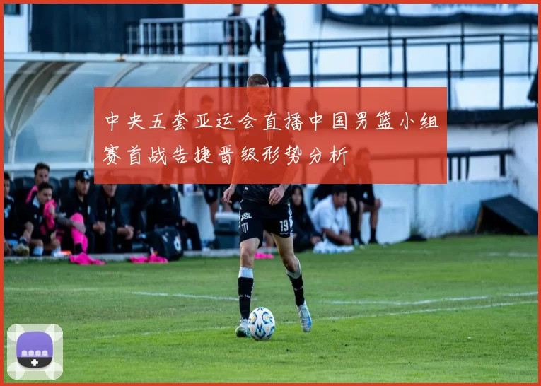 中央五套亚运会直播中国男篮小组赛首战告捷晋级形势分析