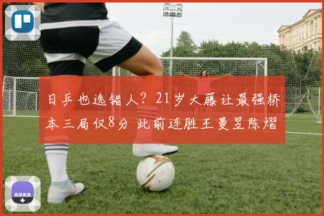 日乒也选错人?21岁大藤让最强桥本三局仅8分 此前连胜王曼昱陈熠