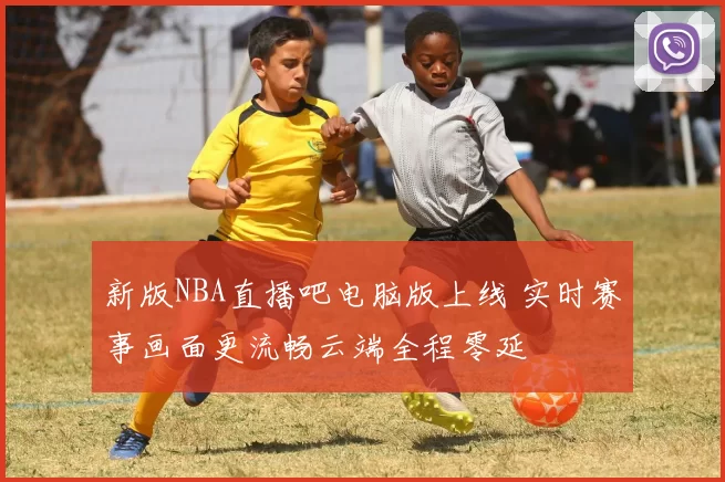 新版NBA直播吧电脑版上线 实时赛事画面更流畅云端全程零延