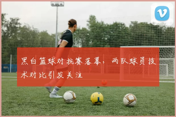 黑白篮球对抗赛落幕,两队球员技术对比引发关注