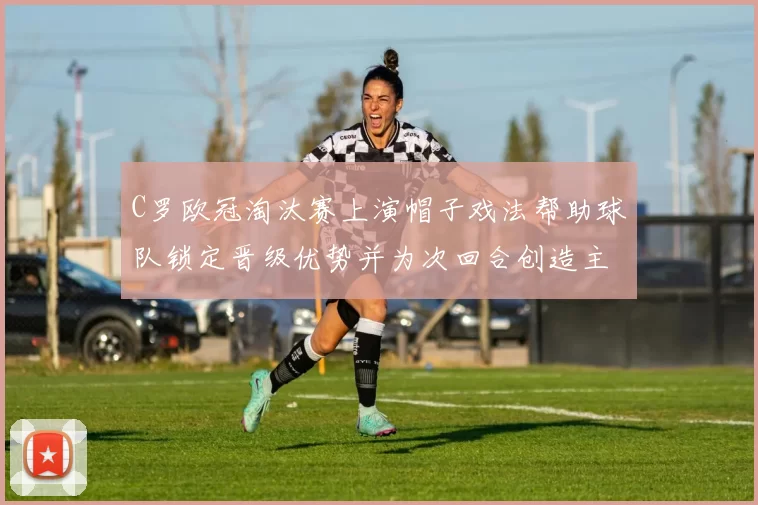 C罗欧冠淘汰赛上演帽子戏法帮助球队锁定晋级优势并为次回合创造主动权