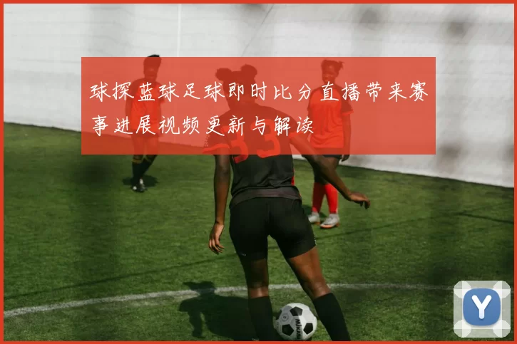 球探蓝球足球即时比分直播带来赛事进展视频更新与解读