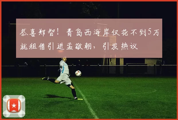 恭喜郑智！青岛西海岸仅花不到5万就租借引进孟敬朝，引发热议