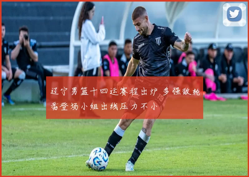 辽宁男篮十四运赛程出炉 多强敌轮番登场小组出线压力不小