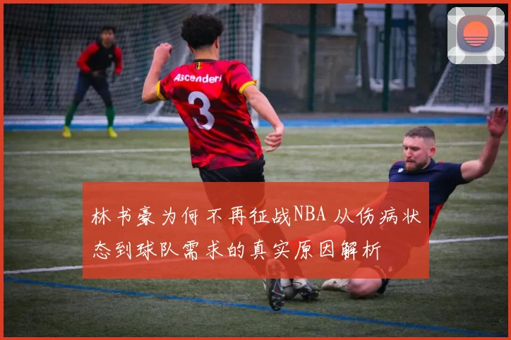 林书豪为何不再征战NBA 从伤病状态到球队需求的真实原因解析