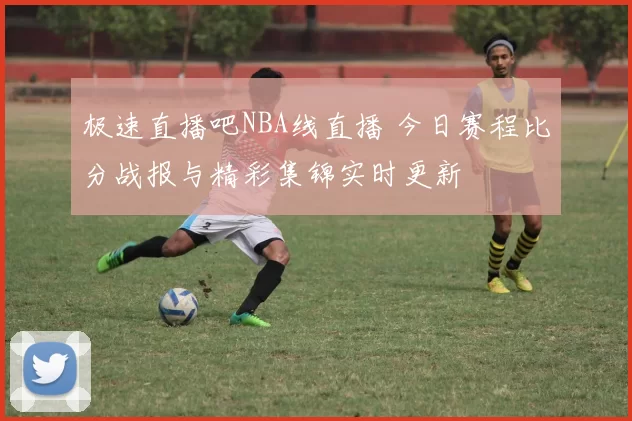 极速直播吧NBA线直播 今日赛程比分战报与精彩集锦实时更新