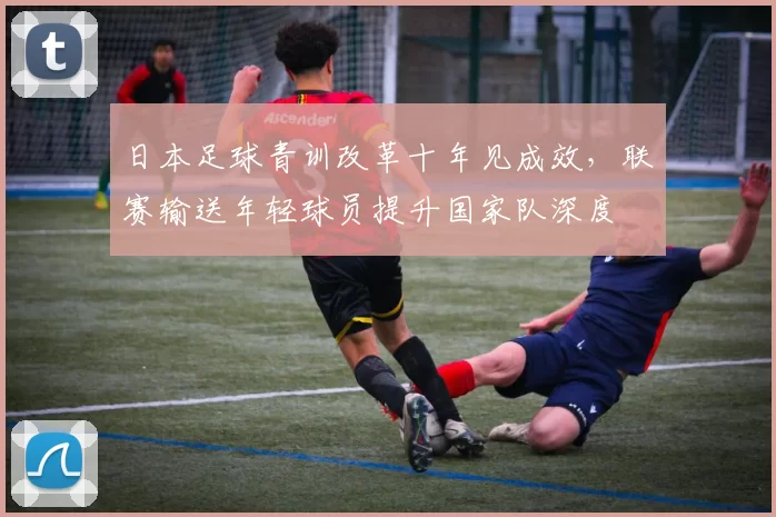 日本足球青训改革十年见成效,联赛输送年轻球员提升国家队深度