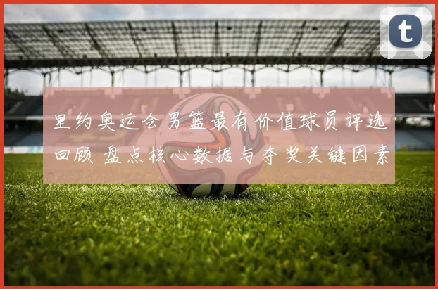 里约奥运会男篮最有价值球员评选回顾 盘点核心数据与夺奖关键因素