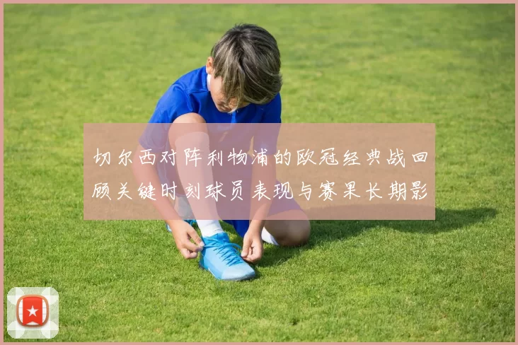 切尔西对阵利物浦的欧冠经典战回顾关键时刻球员表现与赛果长期影响