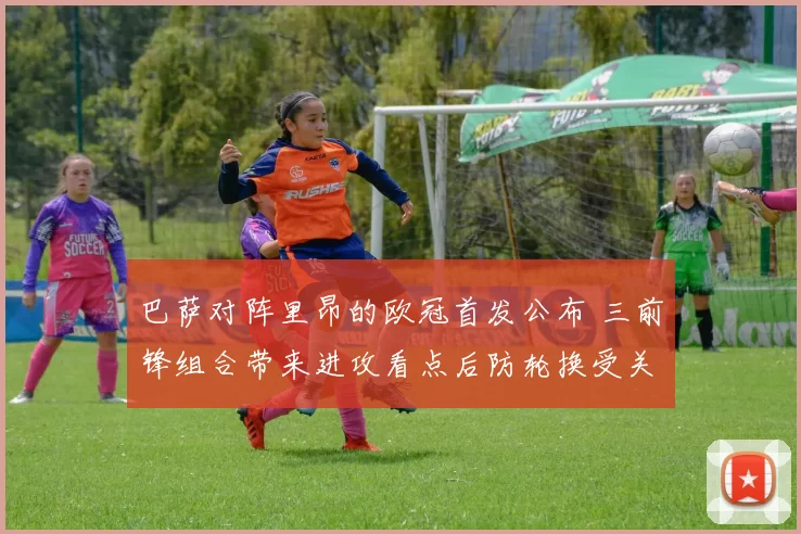 巴萨对阵里昂的欧冠首发公布 三前锋组合带来进攻看点后防轮换受关注