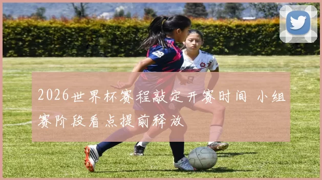 2026世界杯赛程敲定开赛时间 小组赛阶段看点提前释放