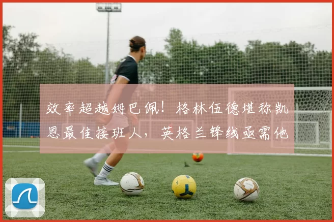 效率超越姆巴佩!格林伍德堪称凯恩最佳接班人,英格兰锋线亟需他的崛起!_马赛_进球_马赛