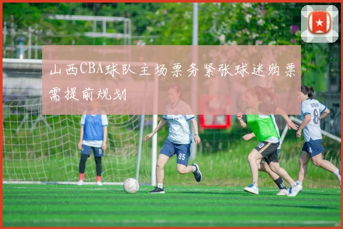 山西CBA球队主场票务紧张球迷购票需提前规划