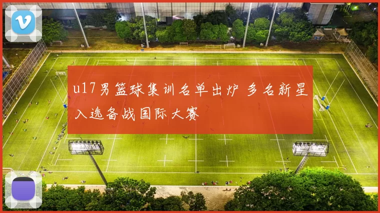 u17男篮球集训名单出炉 多名新星入选备战国际大赛