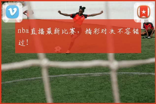 nba直播最新比赛，精彩对决不容错过！