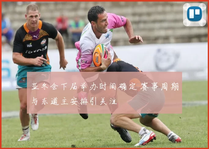 亚冬会下届举办时间确定 赛事周期与东道主安排引关注