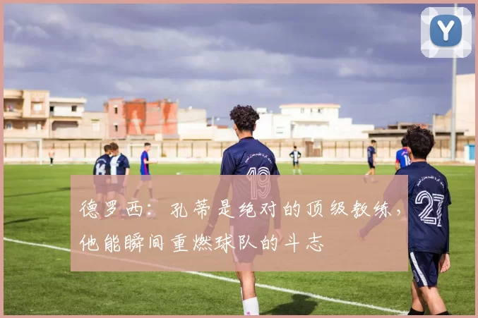 德罗西:孔蒂是绝对的顶级教练,他能瞬间重燃球队的斗志