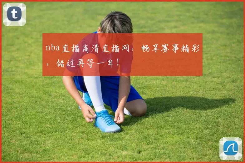 nba直播高清直播网,畅享赛事精彩,错过再等一年!