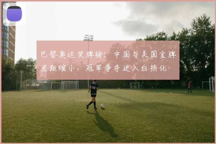 巴黎奥运奖牌榜：中国与美国金牌差距缩小，冠军争夺进入白热化