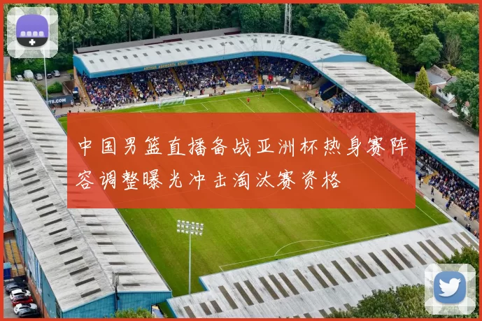 中国男篮直播备战亚洲杯热身赛阵容调整曝光冲击淘汰赛资格