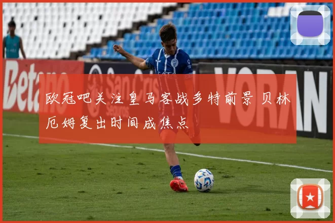 欧冠吧关注皇马客战多特前景 贝林厄姆复出时间成焦点