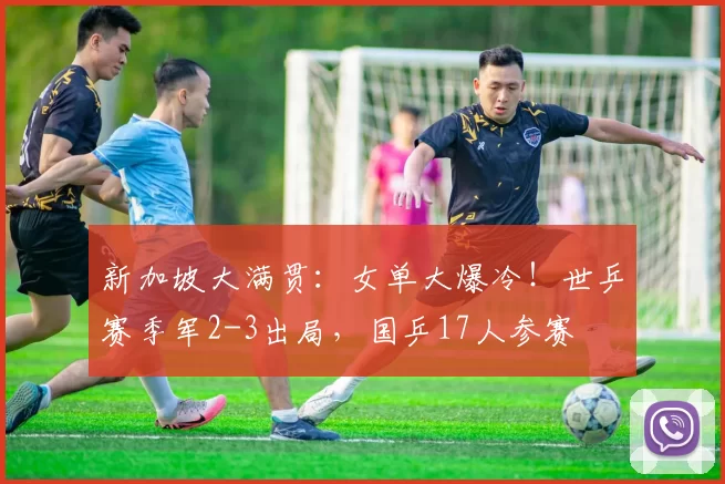 新加坡大满贯：女单大爆冷！世乒赛季军2-3出局，国乒17人参赛