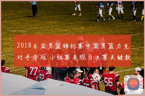 2018东亚男篮锦标赛中国男篮力克对手夺冠 小组赛表现与决赛关键数据回顾