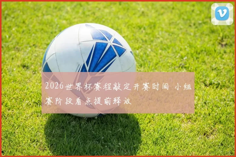 2026世界杯赛程敲定开赛时间 小组赛阶段看点提前释放