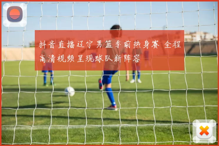 抖音直播辽宁男篮季前热身赛 全程高清视频呈现球队新阵容