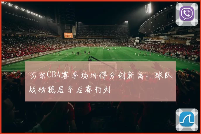 戈尔CBA赛季场均得分创新高，球队战绩稳居季后赛行列