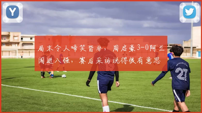 局末令人啼笑皆非，周启豪3-0阿兰闯进八强，赛后采访说得很有意思