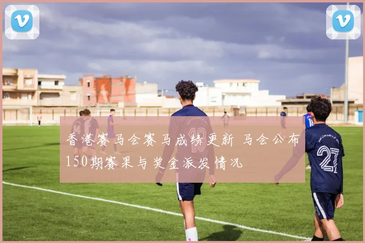 香港赛马会赛马成绩更新 马会公布150期赛果与奖金派发情况