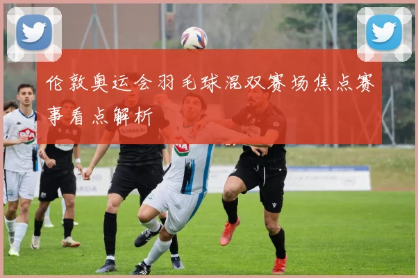 伦敦奥运会羽毛球混双赛场焦点赛事看点解析